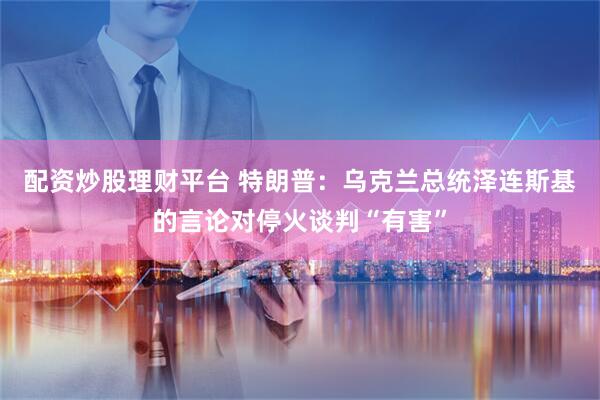 配资炒股理财平台 特朗普：乌克兰总统泽连斯基的言论对停火谈判“有害”