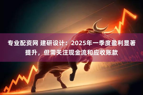专业配资网 建研设计：2025年一季度盈利显著提升，但需关注现金流和应收账款