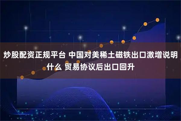 炒股配资正规平台 中国对美稀土磁铁出口激增说明什么 贸易协议后出口回升
