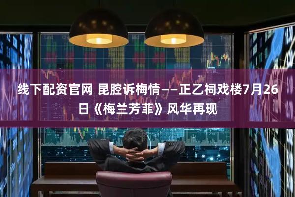 线下配资官网 昆腔诉梅情——正乙祠戏楼7月26日《梅兰芳菲》风华再现