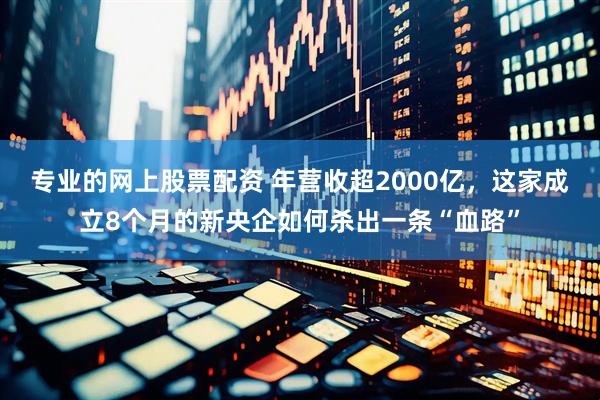 专业的网上股票配资 年营收超2000亿，这家成立8个月的新央企如何杀出一条“血路”