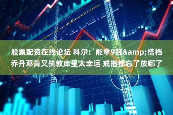 股票配资在线论坛 科尔：能拿9冠&搭档乔丹邓肯又执教库里太幸运 戒指都忘了放哪了