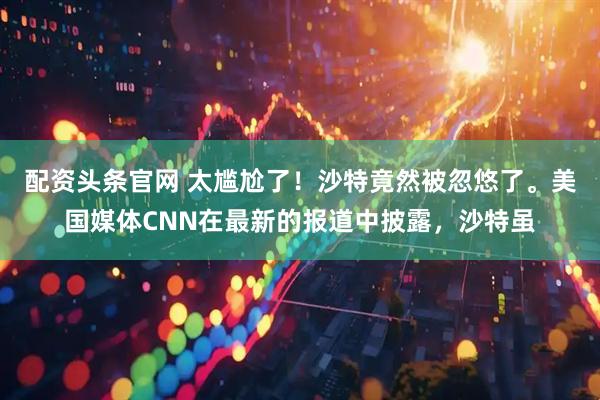 配资头条官网 太尴尬了！沙特竟然被忽悠了。美国媒体CNN在最新的报道中披露，沙特虽