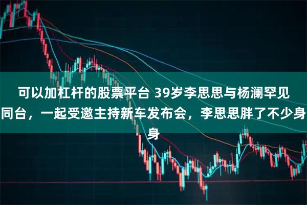 可以加杠杆的股票平台 39岁李思思与杨澜罕见同台，一起受邀主持新车发布会，李思思胖了不少身